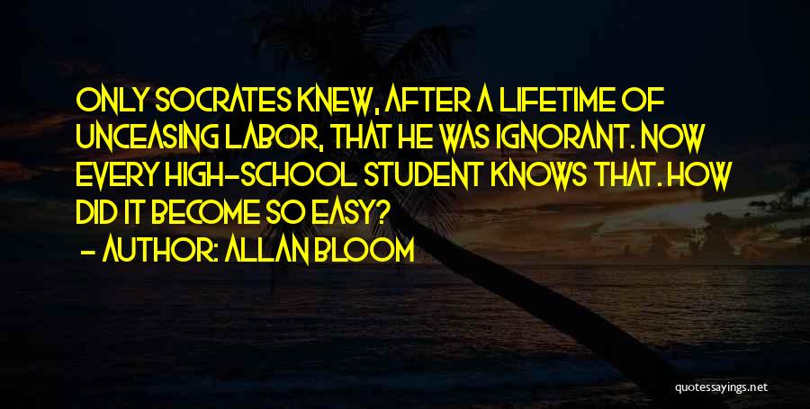 Allan Bloom Quotes: Only Socrates Knew, After A Lifetime Of Unceasing Labor, That He Was Ignorant. Now Every High-school Student Knows That. How