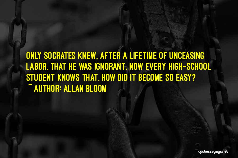 Allan Bloom Quotes: Only Socrates Knew, After A Lifetime Of Unceasing Labor, That He Was Ignorant. Now Every High-school Student Knows That. How
