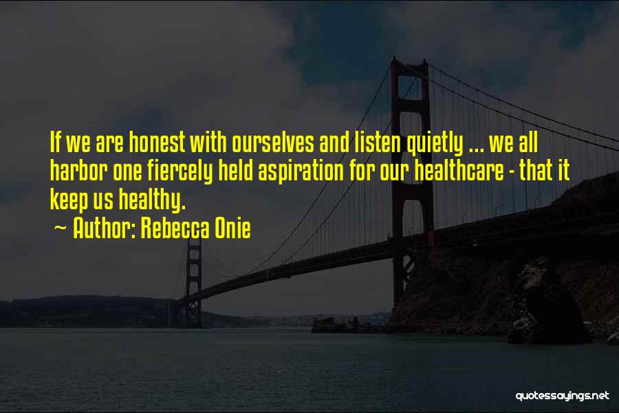 Rebecca Onie Quotes: If We Are Honest With Ourselves And Listen Quietly ... We All Harbor One Fiercely Held Aspiration For Our Healthcare