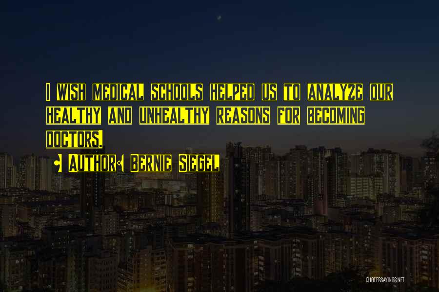 Bernie Siegel Quotes: I Wish Medical Schools Helped Us To Analyze Our Healthy And Unhealthy Reasons For Becoming Doctors.