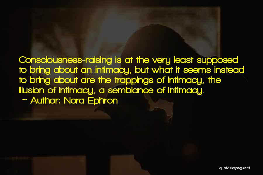 Nora Ephron Quotes: Consciousness-raising Is At The Very Least Supposed To Bring About An Intimacy, But What It Seems Instead To Bring About