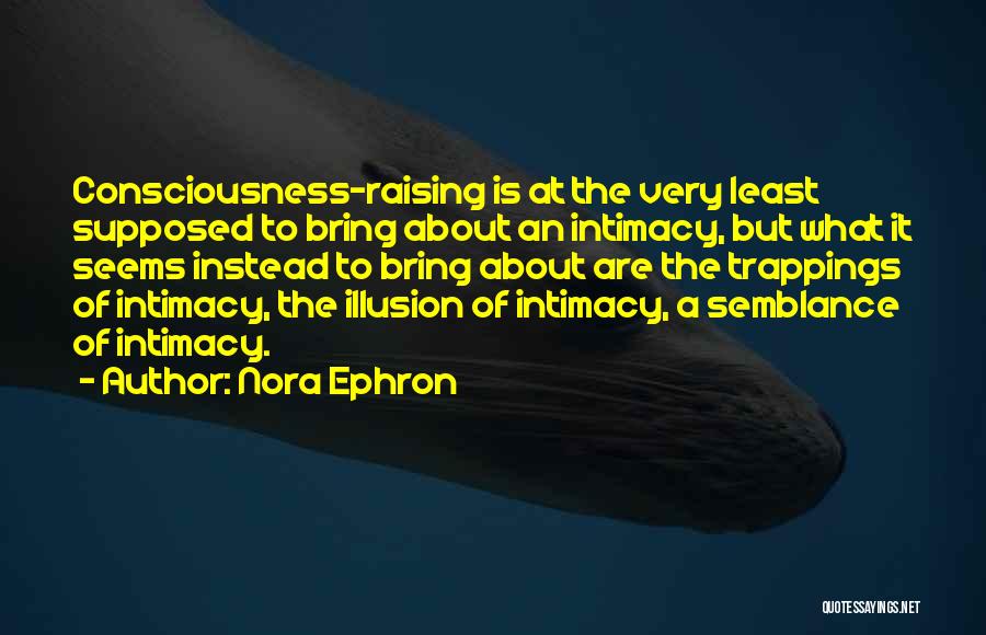 Nora Ephron Quotes: Consciousness-raising Is At The Very Least Supposed To Bring About An Intimacy, But What It Seems Instead To Bring About