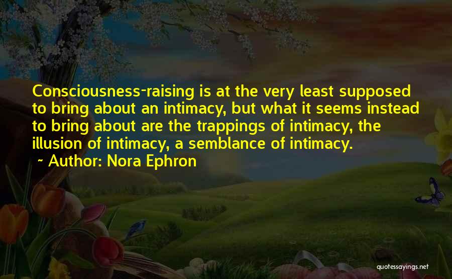 Nora Ephron Quotes: Consciousness-raising Is At The Very Least Supposed To Bring About An Intimacy, But What It Seems Instead To Bring About