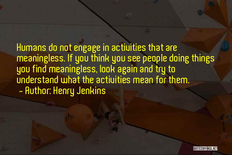 Henry Jenkins Quotes: Humans Do Not Engage In Activities That Are Meaningless. If You Think You See People Doing Things You Find Meaningless,