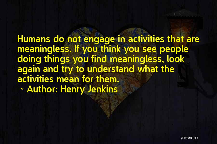 Henry Jenkins Quotes: Humans Do Not Engage In Activities That Are Meaningless. If You Think You See People Doing Things You Find Meaningless,