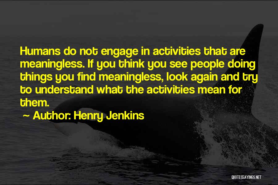 Henry Jenkins Quotes: Humans Do Not Engage In Activities That Are Meaningless. If You Think You See People Doing Things You Find Meaningless,