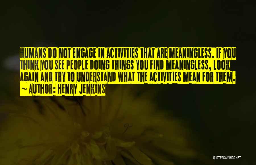 Henry Jenkins Quotes: Humans Do Not Engage In Activities That Are Meaningless. If You Think You See People Doing Things You Find Meaningless,