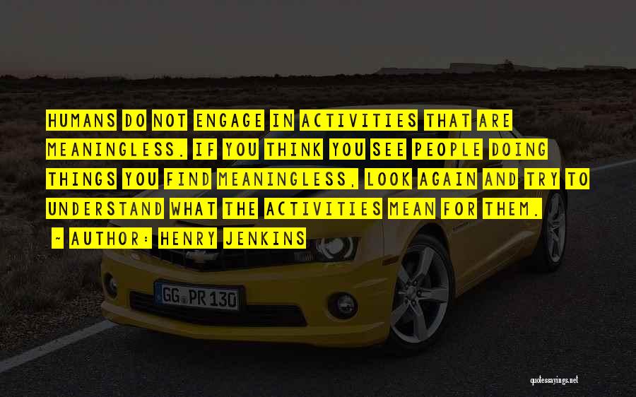 Henry Jenkins Quotes: Humans Do Not Engage In Activities That Are Meaningless. If You Think You See People Doing Things You Find Meaningless,