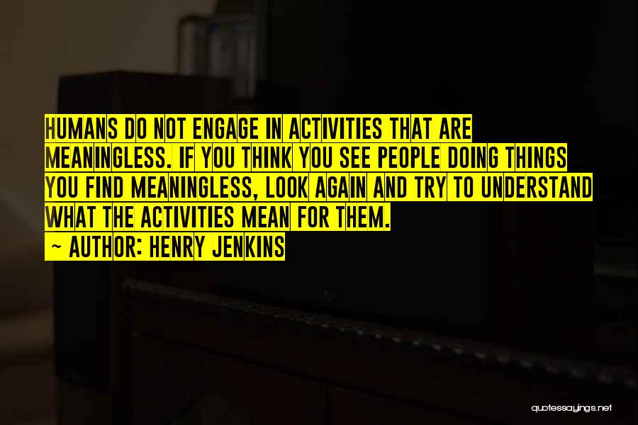 Henry Jenkins Quotes: Humans Do Not Engage In Activities That Are Meaningless. If You Think You See People Doing Things You Find Meaningless,