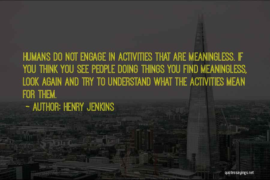 Henry Jenkins Quotes: Humans Do Not Engage In Activities That Are Meaningless. If You Think You See People Doing Things You Find Meaningless,