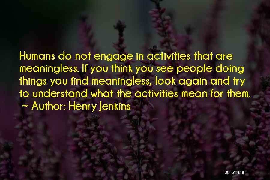 Henry Jenkins Quotes: Humans Do Not Engage In Activities That Are Meaningless. If You Think You See People Doing Things You Find Meaningless,