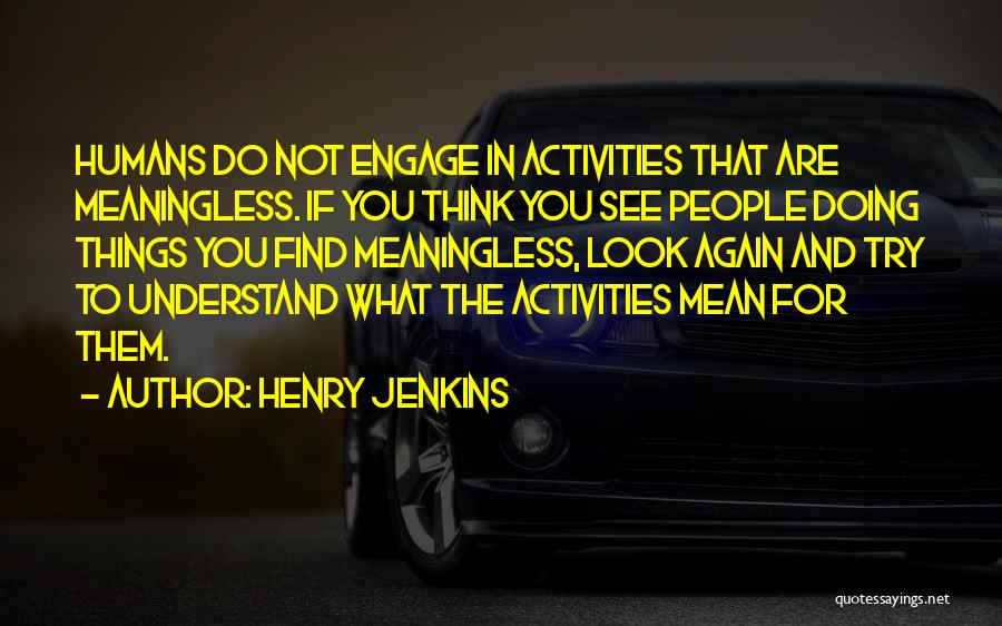 Henry Jenkins Quotes: Humans Do Not Engage In Activities That Are Meaningless. If You Think You See People Doing Things You Find Meaningless,