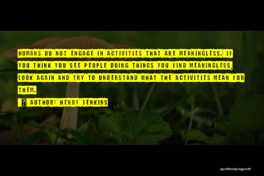 Henry Jenkins Quotes: Humans Do Not Engage In Activities That Are Meaningless. If You Think You See People Doing Things You Find Meaningless,