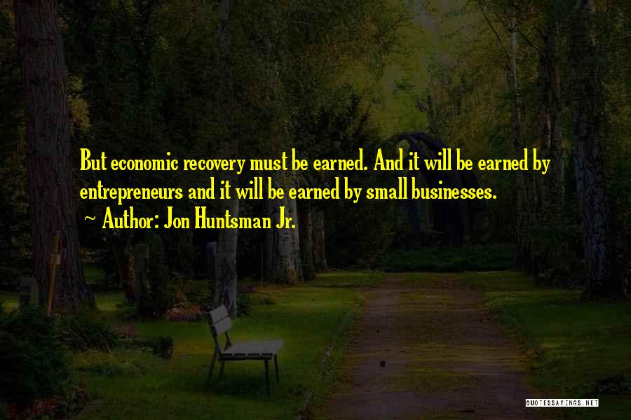 Jon Huntsman Jr. Quotes: But Economic Recovery Must Be Earned. And It Will Be Earned By Entrepreneurs And It Will Be Earned By Small