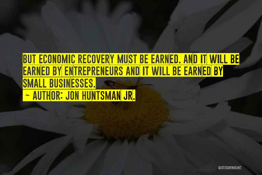 Jon Huntsman Jr. Quotes: But Economic Recovery Must Be Earned. And It Will Be Earned By Entrepreneurs And It Will Be Earned By Small