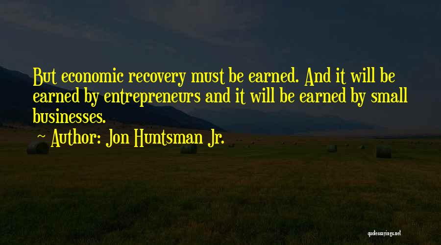 Jon Huntsman Jr. Quotes: But Economic Recovery Must Be Earned. And It Will Be Earned By Entrepreneurs And It Will Be Earned By Small