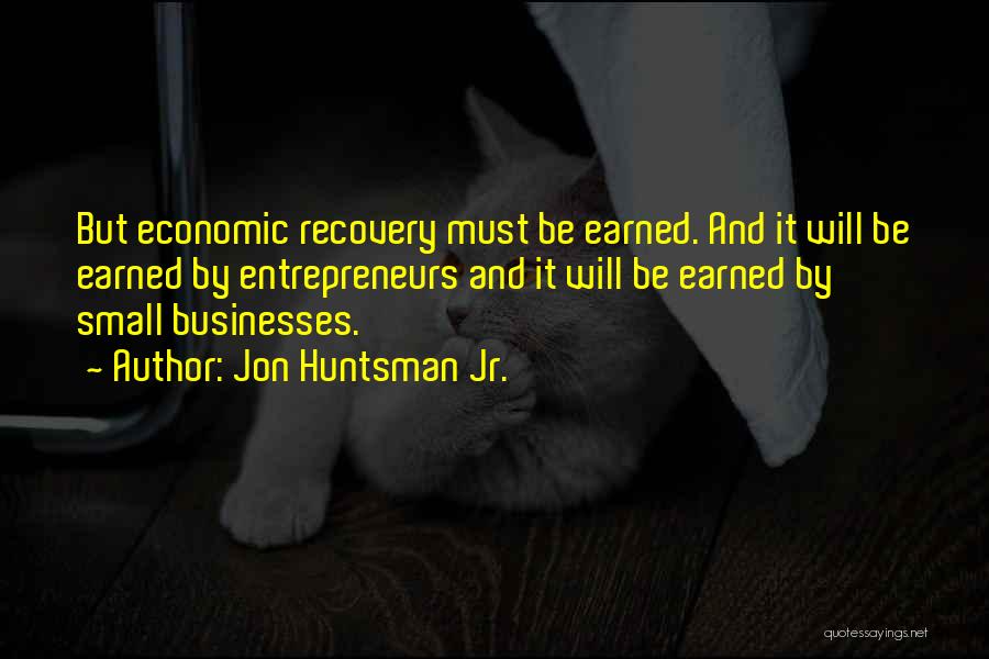 Jon Huntsman Jr. Quotes: But Economic Recovery Must Be Earned. And It Will Be Earned By Entrepreneurs And It Will Be Earned By Small