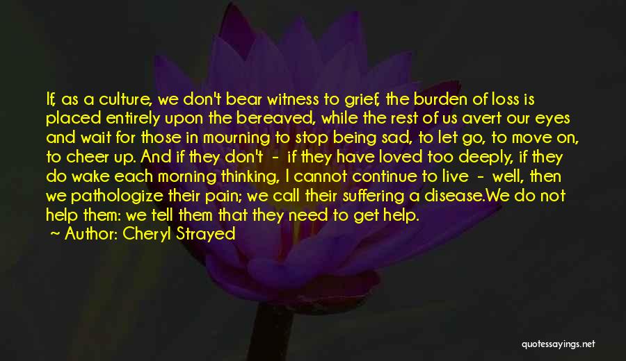 Cheryl Strayed Quotes: If, As A Culture, We Don't Bear Witness To Grief, The Burden Of Loss Is Placed Entirely Upon The Bereaved,