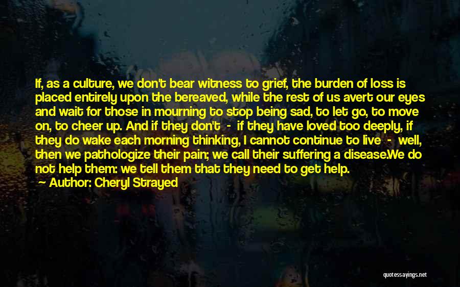 Cheryl Strayed Quotes: If, As A Culture, We Don't Bear Witness To Grief, The Burden Of Loss Is Placed Entirely Upon The Bereaved,