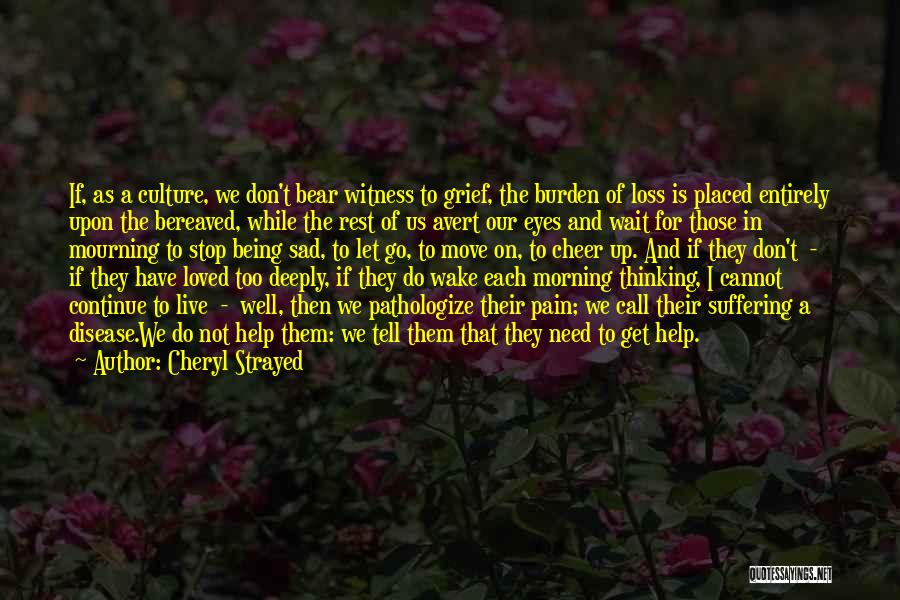 Cheryl Strayed Quotes: If, As A Culture, We Don't Bear Witness To Grief, The Burden Of Loss Is Placed Entirely Upon The Bereaved,