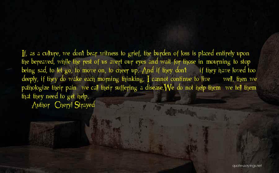 Cheryl Strayed Quotes: If, As A Culture, We Don't Bear Witness To Grief, The Burden Of Loss Is Placed Entirely Upon The Bereaved,