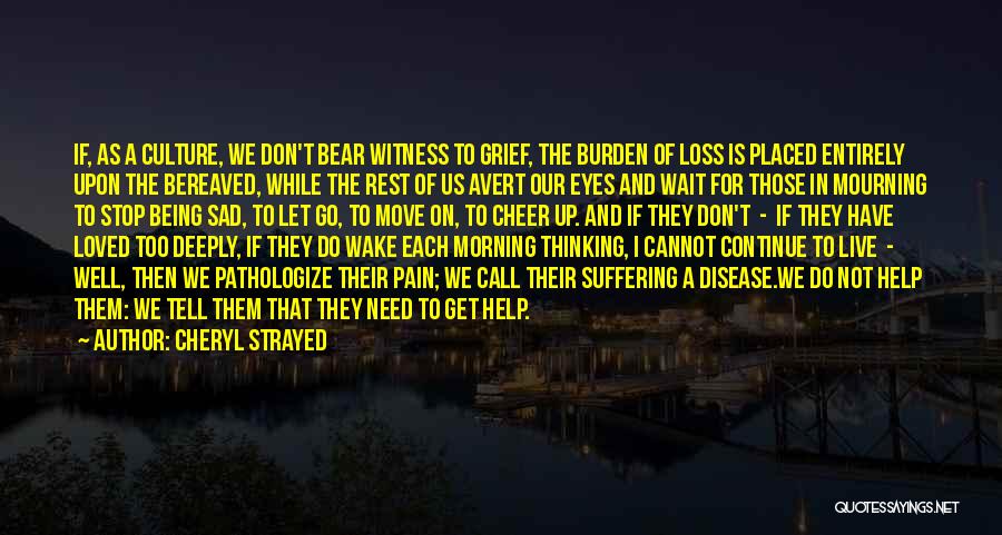 Cheryl Strayed Quotes: If, As A Culture, We Don't Bear Witness To Grief, The Burden Of Loss Is Placed Entirely Upon The Bereaved,