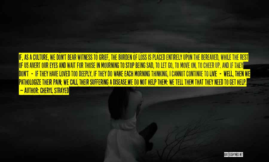 Cheryl Strayed Quotes: If, As A Culture, We Don't Bear Witness To Grief, The Burden Of Loss Is Placed Entirely Upon The Bereaved,