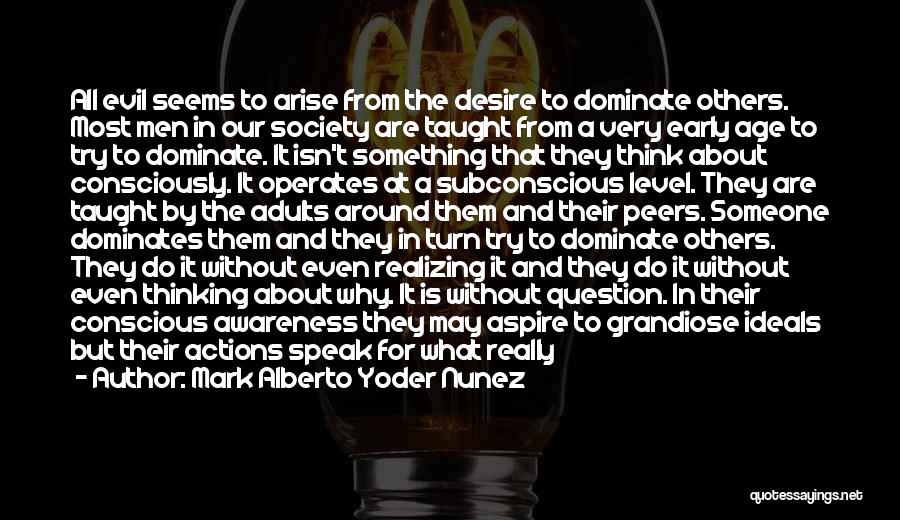 Mark Alberto Yoder Nunez Quotes: All Evil Seems To Arise From The Desire To Dominate Others. Most Men In Our Society Are Taught From A