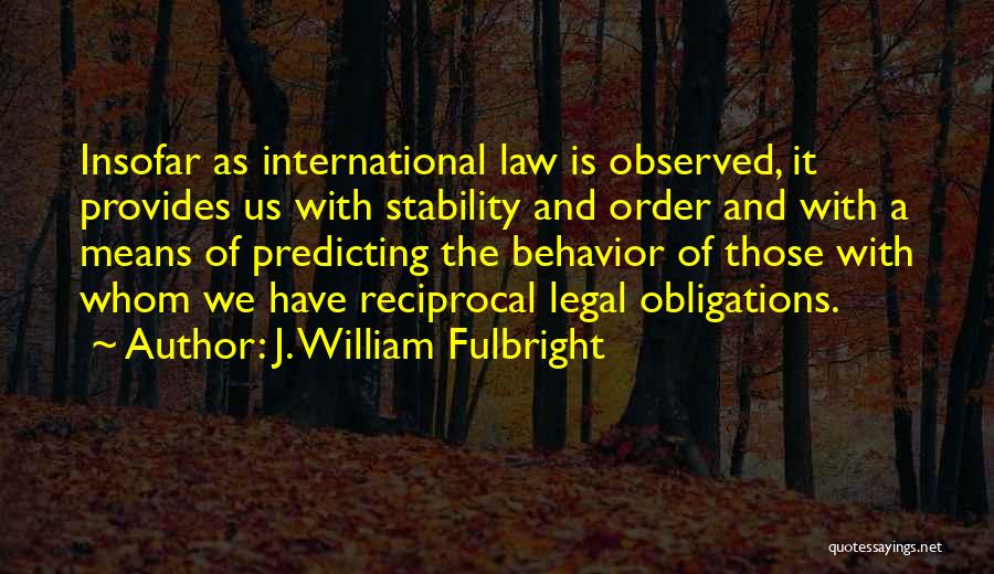 J. William Fulbright Quotes: Insofar As International Law Is Observed, It Provides Us With Stability And Order And With A Means Of Predicting The