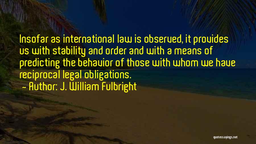 J. William Fulbright Quotes: Insofar As International Law Is Observed, It Provides Us With Stability And Order And With A Means Of Predicting The