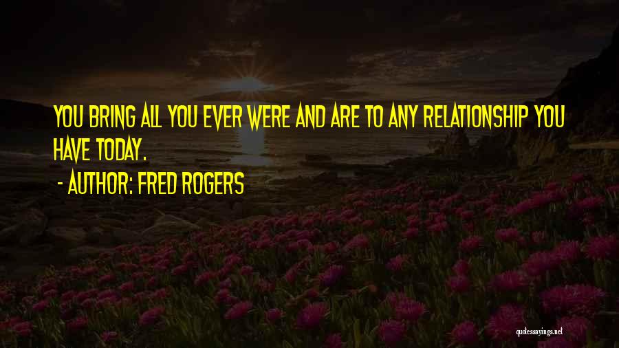 Fred Rogers Quotes: You Bring All You Ever Were And Are To Any Relationship You Have Today.