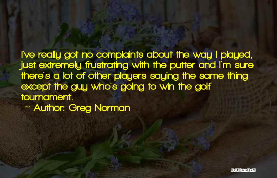 Greg Norman Quotes: I've Really Got No Complaints About The Way I Played, Just Extremely Frustrating With The Putter And I'm Sure There's