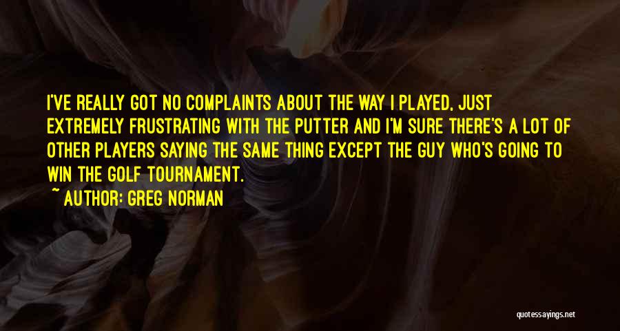 Greg Norman Quotes: I've Really Got No Complaints About The Way I Played, Just Extremely Frustrating With The Putter And I'm Sure There's