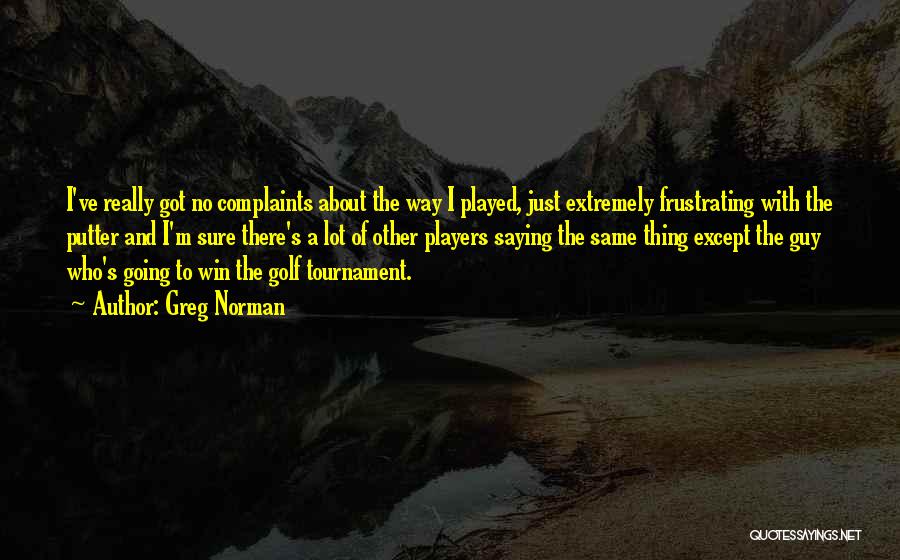 Greg Norman Quotes: I've Really Got No Complaints About The Way I Played, Just Extremely Frustrating With The Putter And I'm Sure There's