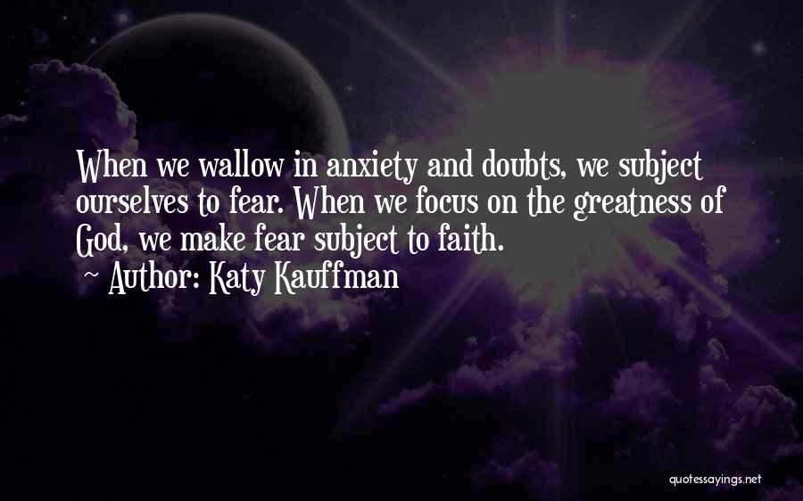 Katy Kauffman Quotes: When We Wallow In Anxiety And Doubts, We Subject Ourselves To Fear. When We Focus On The Greatness Of God,