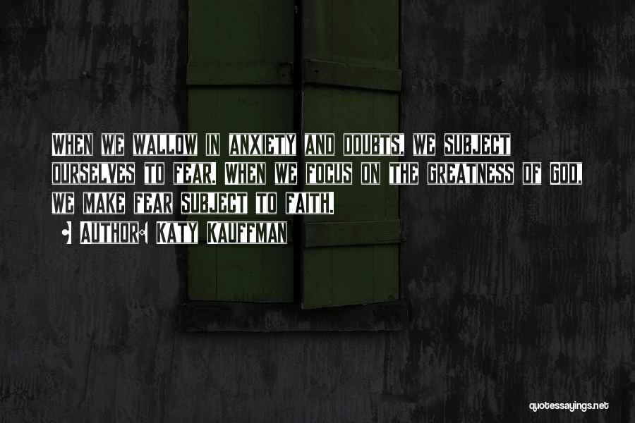 Katy Kauffman Quotes: When We Wallow In Anxiety And Doubts, We Subject Ourselves To Fear. When We Focus On The Greatness Of God,