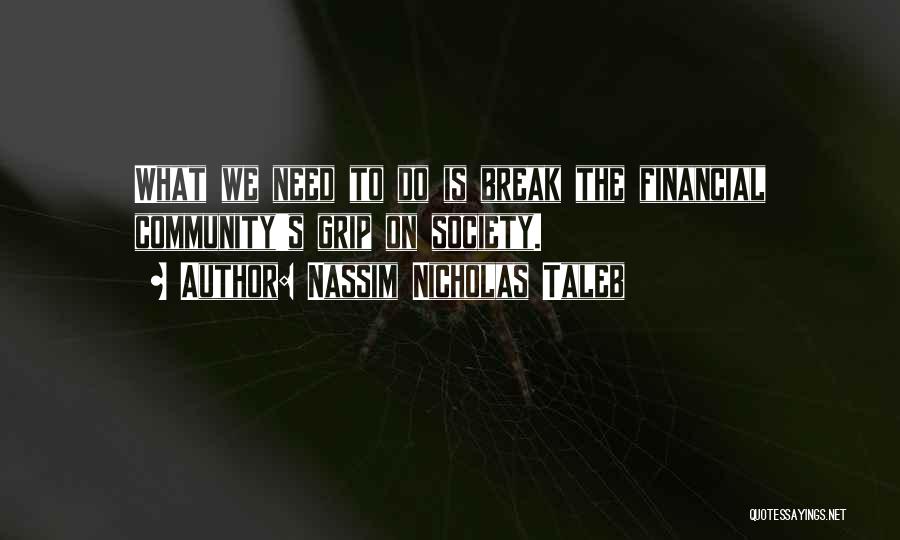 Nassim Nicholas Taleb Quotes: What We Need To Do Is Break The Financial Community's Grip On Society.