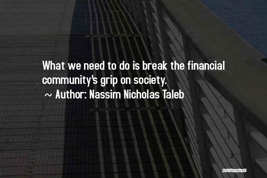 Nassim Nicholas Taleb Quotes: What We Need To Do Is Break The Financial Community's Grip On Society.