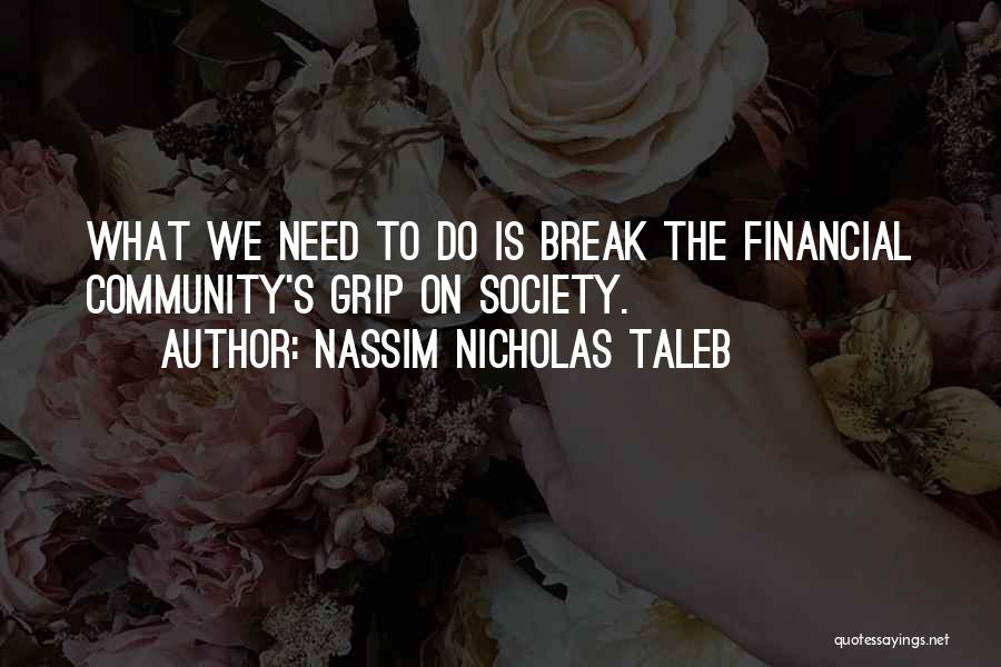 Nassim Nicholas Taleb Quotes: What We Need To Do Is Break The Financial Community's Grip On Society.