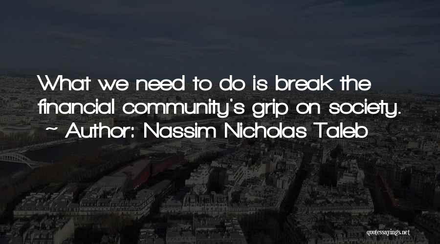 Nassim Nicholas Taleb Quotes: What We Need To Do Is Break The Financial Community's Grip On Society.