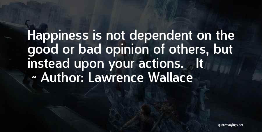 Lawrence Wallace Quotes: Happiness Is Not Dependent On The Good Or Bad Opinion Of Others, But Instead Upon Your Actions. It