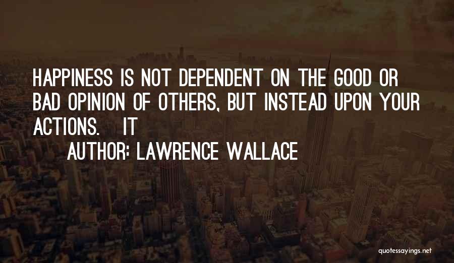 Lawrence Wallace Quotes: Happiness Is Not Dependent On The Good Or Bad Opinion Of Others, But Instead Upon Your Actions. It