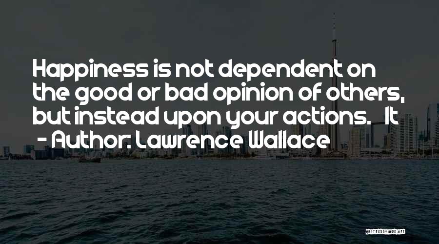 Lawrence Wallace Quotes: Happiness Is Not Dependent On The Good Or Bad Opinion Of Others, But Instead Upon Your Actions. It