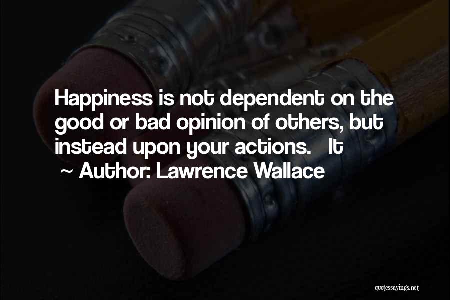 Lawrence Wallace Quotes: Happiness Is Not Dependent On The Good Or Bad Opinion Of Others, But Instead Upon Your Actions. It