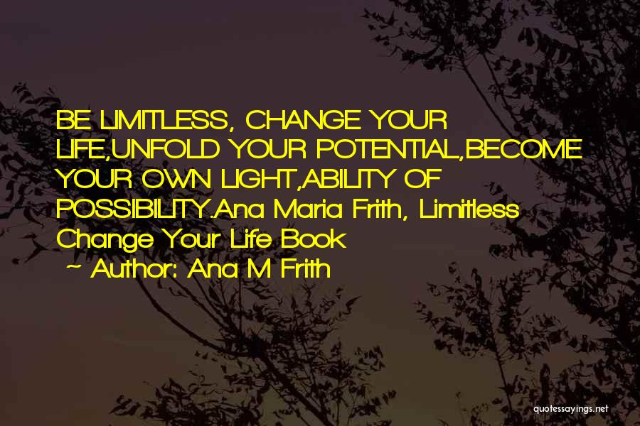 Ana M Frith Quotes: Be Limitless, Change Your Life,unfold Your Potential,become Your Own Light,ability Of Possibility.ana Maria Frith, Limitless Change Your Life Book