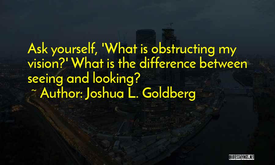 Joshua L. Goldberg Quotes: Ask Yourself, 'what Is Obstructing My Vision?' What Is The Difference Between Seeing And Looking?