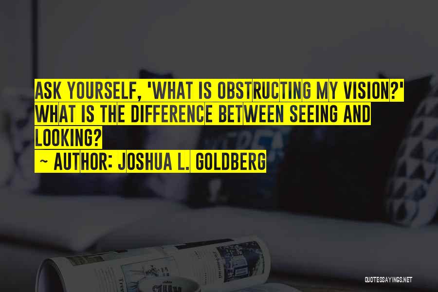 Joshua L. Goldberg Quotes: Ask Yourself, 'what Is Obstructing My Vision?' What Is The Difference Between Seeing And Looking?