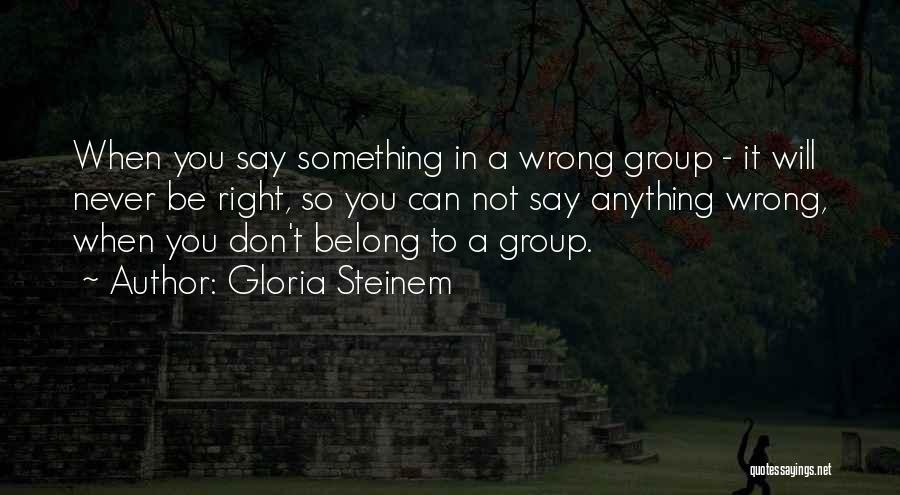 Gloria Steinem Quotes: When You Say Something In A Wrong Group - It Will Never Be Right, So You Can Not Say Anything