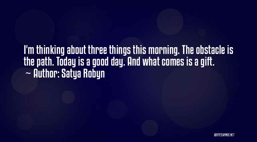 Satya Robyn Quotes: I'm Thinking About Three Things This Morning. The Obstacle Is The Path. Today Is A Good Day. And What Comes