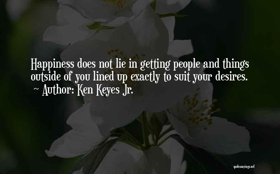 Ken Keyes Jr. Quotes: Happiness Does Not Lie In Getting People And Things Outside Of You Lined Up Exactly To Suit Your Desires.